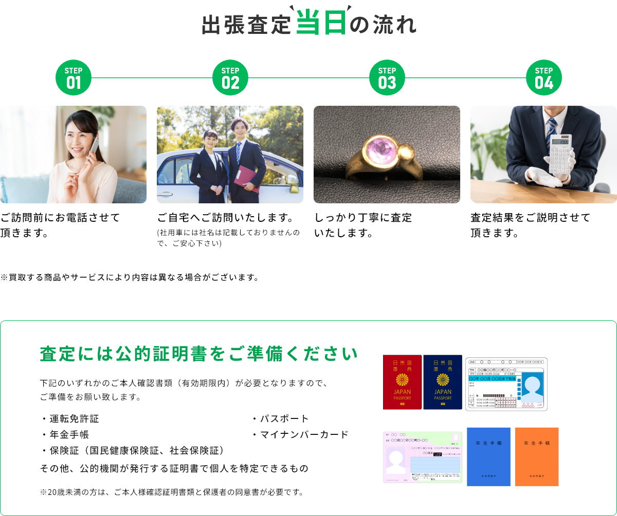 STEP01 ご訪問前にお電話させて頂きます。 STEP02 ご自宅へご訪問いたします。(社用車には社名は記載しておりませんので、ご安心下さい) STEP03 しっかり丁寧に査定いたします。 STEP04 査定結果をご説明させて頂きます。 ※買取する商品やサービスにより内容は異なる場合がございます。 査定には公的証明書をご準備ください 下記のいずれかのご本人確認書類(有効期限内)が必要となりますので、ご準備をお願い致します。・運転免許証・年金手帳・保険証(国民健康保険証、社会保険証)・パスポート・マイナンバーカード その他、公的機関が発行する証明書で個人を特定できるもの ※20歳未満の方は、ご本人様確認証明書類と保護者の同伴が必要です。