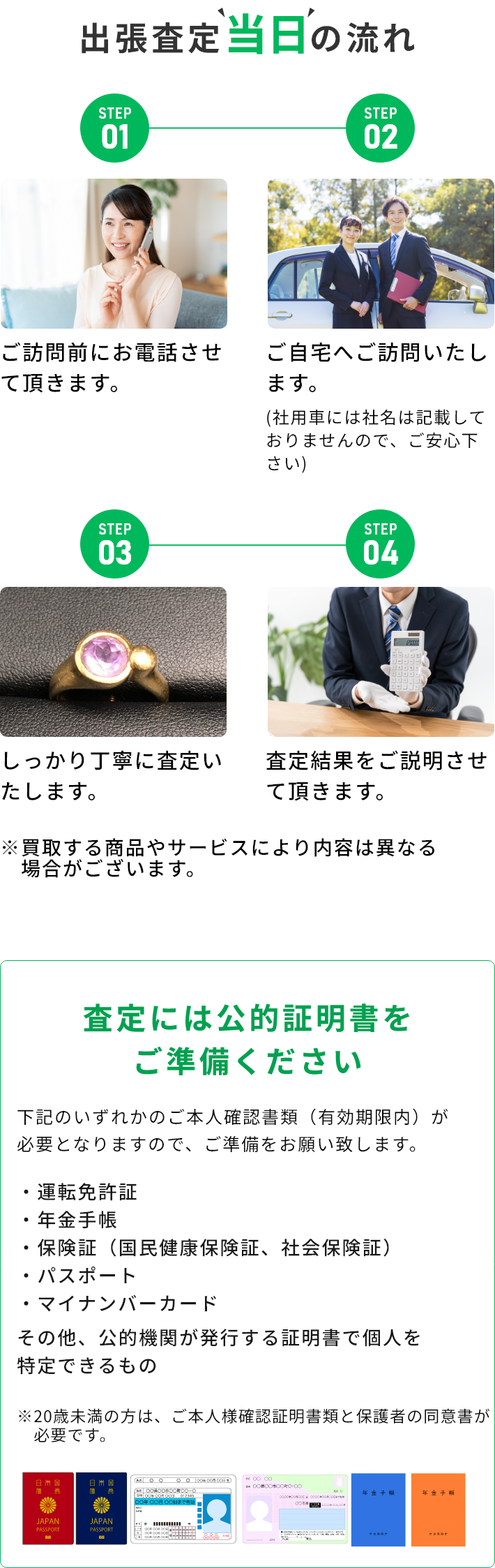 STEP01 ご訪問前にお電話させて頂きます。 STEP02 ご自宅へご訪問いたします。(社用車には社名は記載しておりませんので、ご安心下さい) STEP03 しっかり丁寧に査定いたします。 STEP04 査定結果をご説明させて頂きます。 ※買取する商品やサービスにより内容は異なる場合がございます。 査定には公的証明書をご準備ください 下記のいずれかのご本人確認書類（有効期限内）が必要となりますので、ご準備をお願い致します。・運転免許証・年金手帳・保険証（国民健康保険証、社会保険証）・パスポート・マイナンバーカード その他、公的機関が発行する証明書で個人を特定できるもの ※20歳未満の方は、ご本人様確認証明書類と保護者の同伴が必要です。