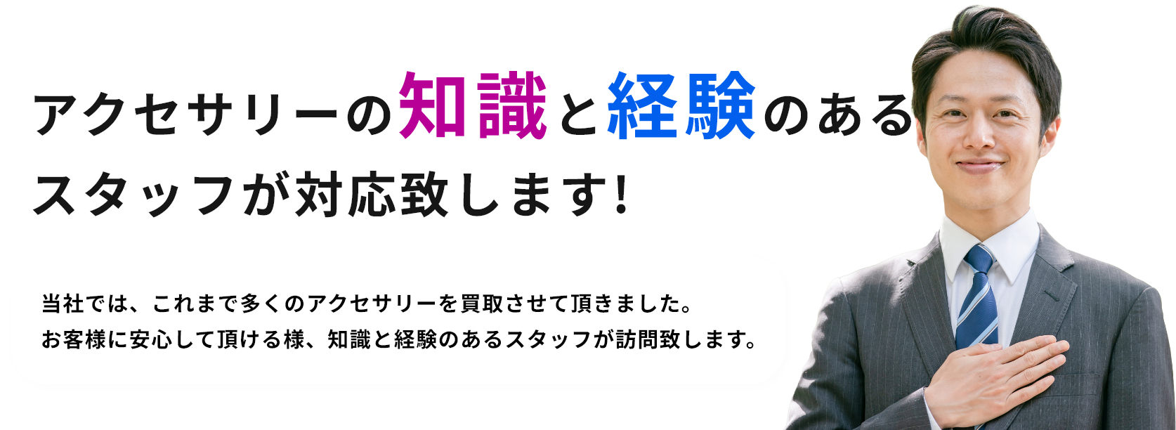 アクセサリーの知識と経験のあるスタッフが対応致します!当社では、これまで多くのアクセサリーを買取させて頂きました。お客様に安心して頂ける様、知識と経験のあるスタッフが訪問致します。