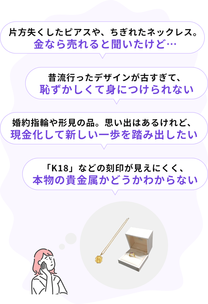 ・片方失くしたピアスや、ちぎれたネックレス。金なら売れると聞いたけど…・昔流行ったデザインが古すぎて、恥ずかしくて身につけられない・婚約指輪や形見の品。思い出はあるけれど、現金化して新しい一歩を踏み出したい・「K18」などの刻印が見えにくく、本物の貴金属かどうかわからない