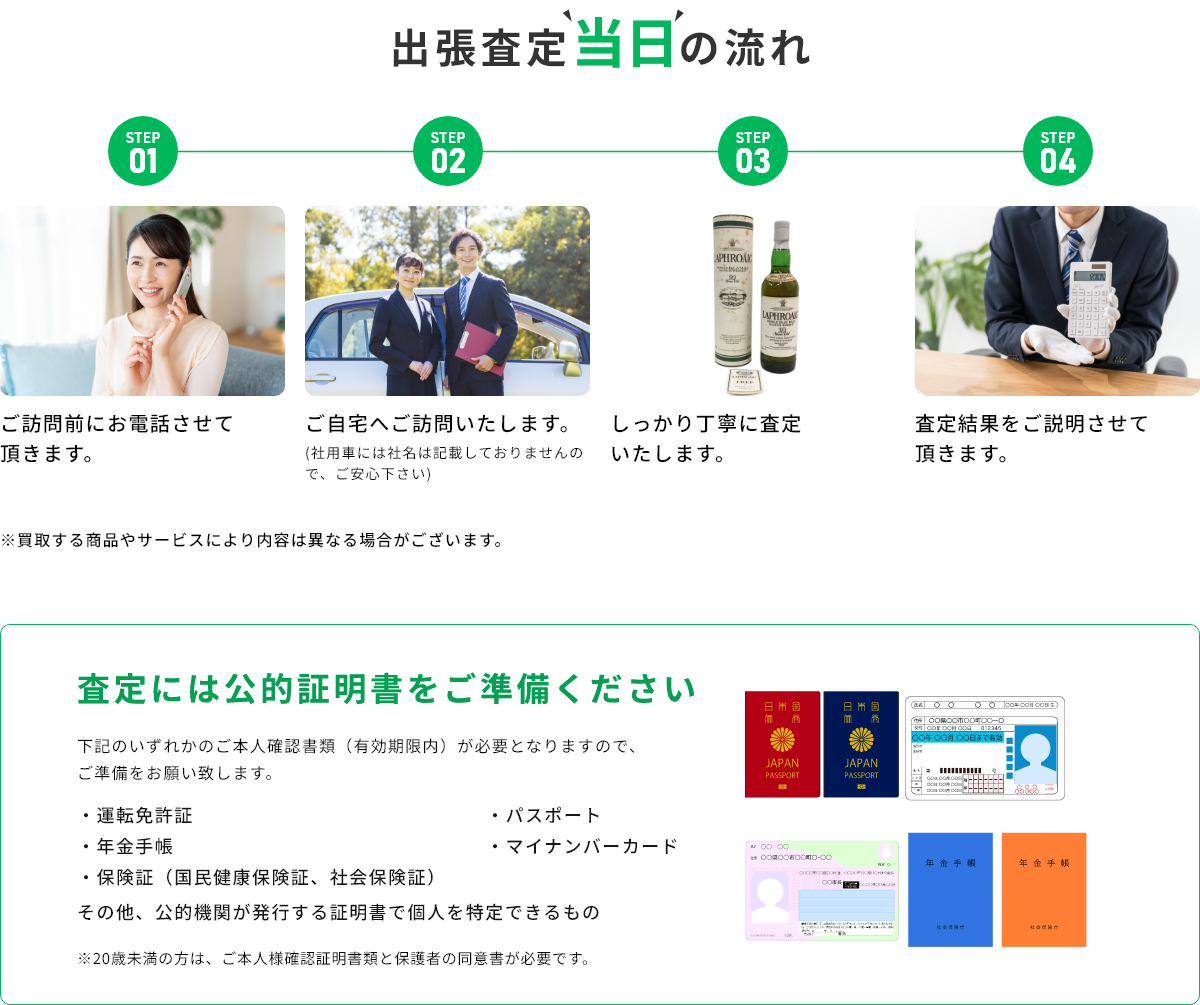 STEP01 ご訪問前にお電話させて頂きます。 STEP02 ご自宅へご訪問いたします。(社用車には社名は記載しておりませんので、ご安心下さい) STEP03 しっかり丁寧に査定いたします。 STEP04 査定結果をご説明させて頂きます。 ※買取する商品やサービスにより内容は異なる場合がございます。 査定には公的証明書をご準備ください 下記のいずれかのご本人確認書類(有効期限内)が必要となりますので、ご準備をお願い致します。・運転免許証・年金手帳・保険証(国民健康保険証、社会保険証)・パスポート・マイナンバーカード その他、公的機関が発行する証明書で個人を特定できるもの ※20歳未満の方は、ご本人様確認証明書類と保護者の同伴が必要です。