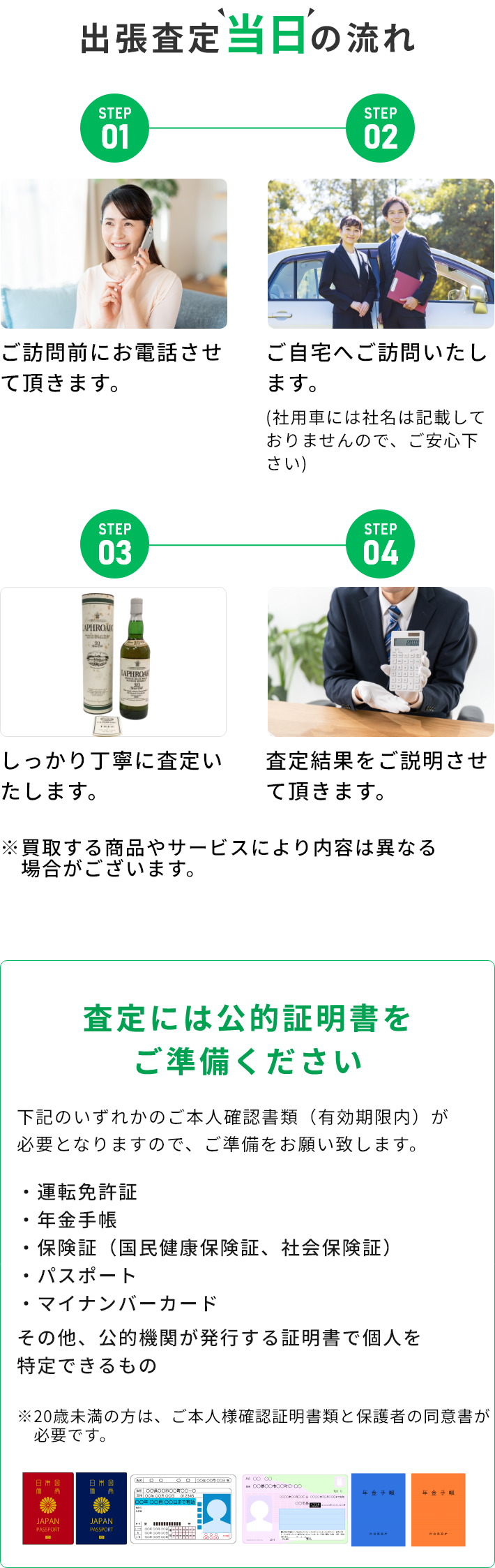 STEP01 ご訪問前にお電話させて頂きます。 STEP02 ご自宅へご訪問いたします。(社用車には社名は記載しておりませんので、ご安心下さい) STEP03 しっかり丁寧に査定いたします。 STEP04 査定結果をご説明させて頂きます。 ※買取する商品やサービスにより内容は異なる場合がございます。 査定には公的証明書をご準備ください 下記のいずれかのご本人確認書類（有効期限内）が必要となりますので、ご準備をお願い致します。・運転免許証・年金手帳・保険証（国民健康保険証、社会保険証）・パスポート・マイナンバーカード その他、公的機関が発行する証明書で個人を特定できるもの ※20歳未満の方は、ご本人様確認証明書類と保護者の同伴が必要です。
