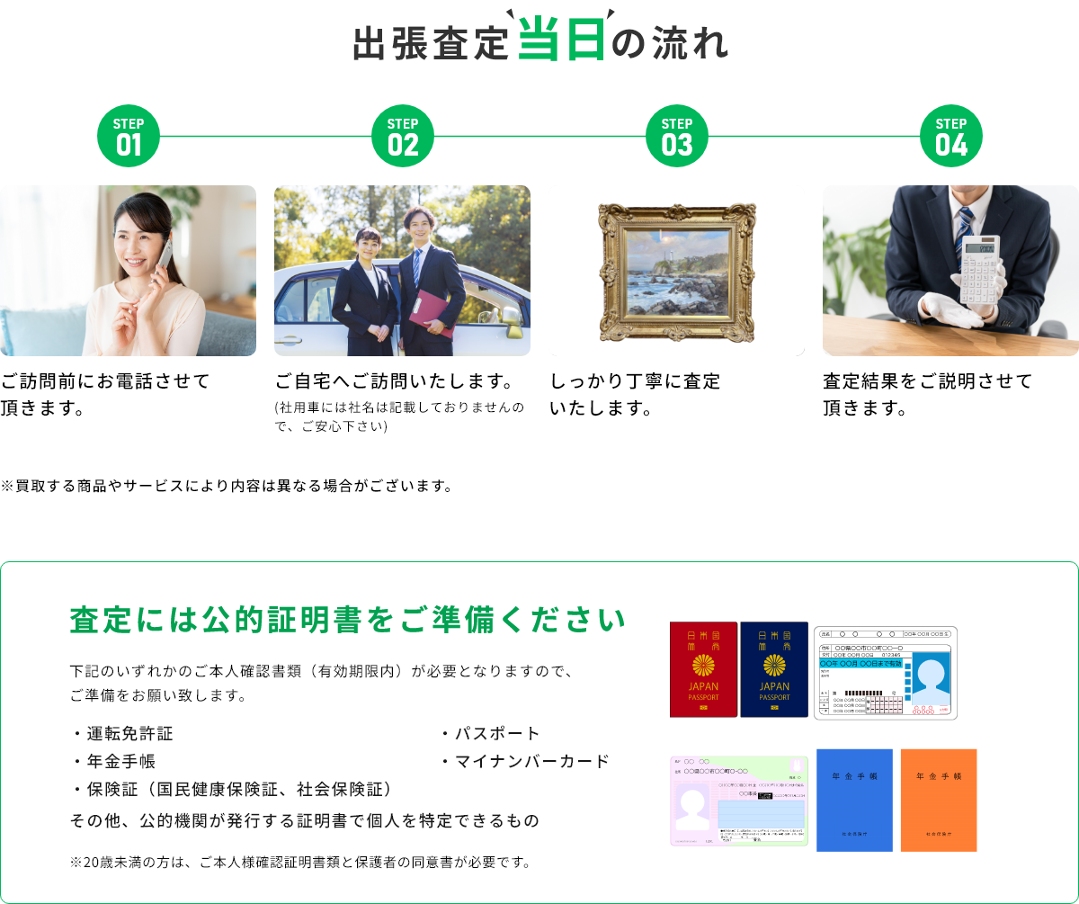 STEP01 ご訪問前にお電話させて頂きます。 STEP02 ご自宅へご訪問いたします。(社用車には社名は記載しておりませんので、ご安心下さい) STEP03 しっかり丁寧に査定いたします。 STEP04 査定結果をご説明させて頂きます。 ※買取する商品やサービスにより内容は異なる場合がございます。 査定には公的証明書をご準備ください 下記のいずれかのご本人確認書類(有効期限内)が必要となりますので、ご準備をお願い致します。・運転免許証・年金手帳・保険証(国民健康保険証、社会保険証)・パスポート・マイナンバーカード その他、公的機関が発行する証明書で個人を特定できるもの ※20歳未満の方は、ご本人様確認証明書類と保護者の同伴が必要です。