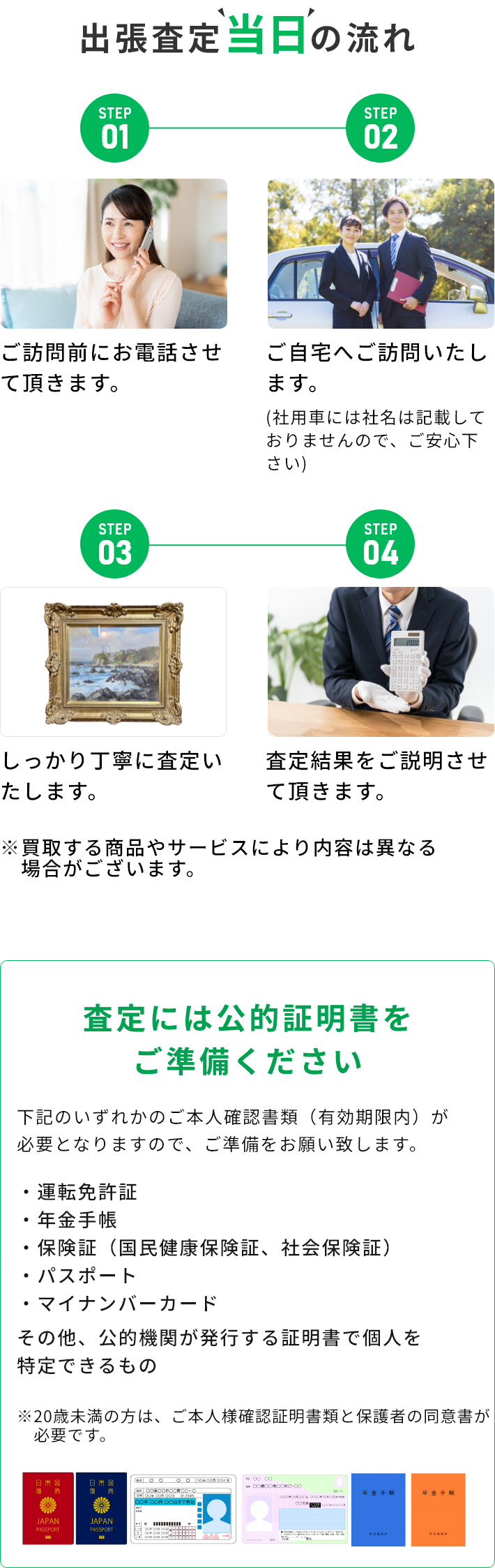 STEP01 ご訪問前にお電話させて頂きます。 STEP02 ご自宅へご訪問いたします。(社用車には社名は記載しておりませんので、ご安心下さい) STEP03 しっかり丁寧に査定いたします。 STEP04 査定結果をご説明させて頂きます。 ※買取する商品やサービスにより内容は異なる場合がございます。 査定には公的証明書をご準備ください 下記のいずれかのご本人確認書類（有効期限内）が必要となりますので、ご準備をお願い致します。・運転免許証・年金手帳・保険証（国民健康保険証、社会保険証）・パスポート・マイナンバーカード その他、公的機関が発行する証明書で個人を特定できるもの ※20歳未満の方は、ご本人様確認証明書類と保護者の同伴が必要です。
