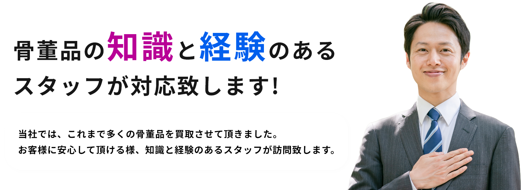 骨董品の知識と経験のあるスタッフが対応致します!当社では、これまで多くの骨董品を買取させて頂きました。お客様に安心して頂ける様、知識と経験のあるスタッフが訪問致します。