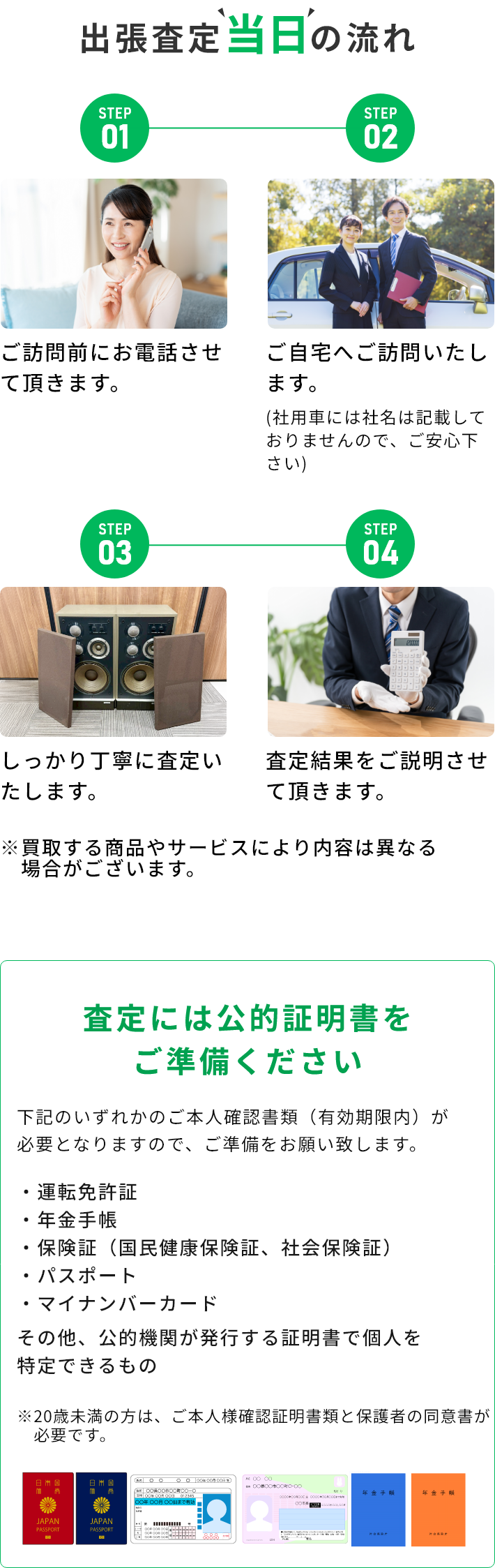 STEP01 ご訪問前にお電話させて頂きます。 STEP02 ご自宅へご訪問いたします。(社用車には社名は記載しておりませんので、ご安心下さい) STEP03 しっかり丁寧に査定いたします。 STEP04 査定結果をご説明させて頂きます。 ※買取する商品やサービスにより内容は異なる場合がございます。 査定には公的証明書をご準備ください 下記のいずれかのご本人確認書類（有効期限内）が必要となりますので、ご準備をお願い致します。・運転免許証・年金手帳・保険証（国民健康保険証、社会保険証）・パスポート・マイナンバーカード その他、公的機関が発行する証明書で個人を特定できるもの ※20歳未満の方は、ご本人様確認証明書類と保護者の同伴が必要です。
