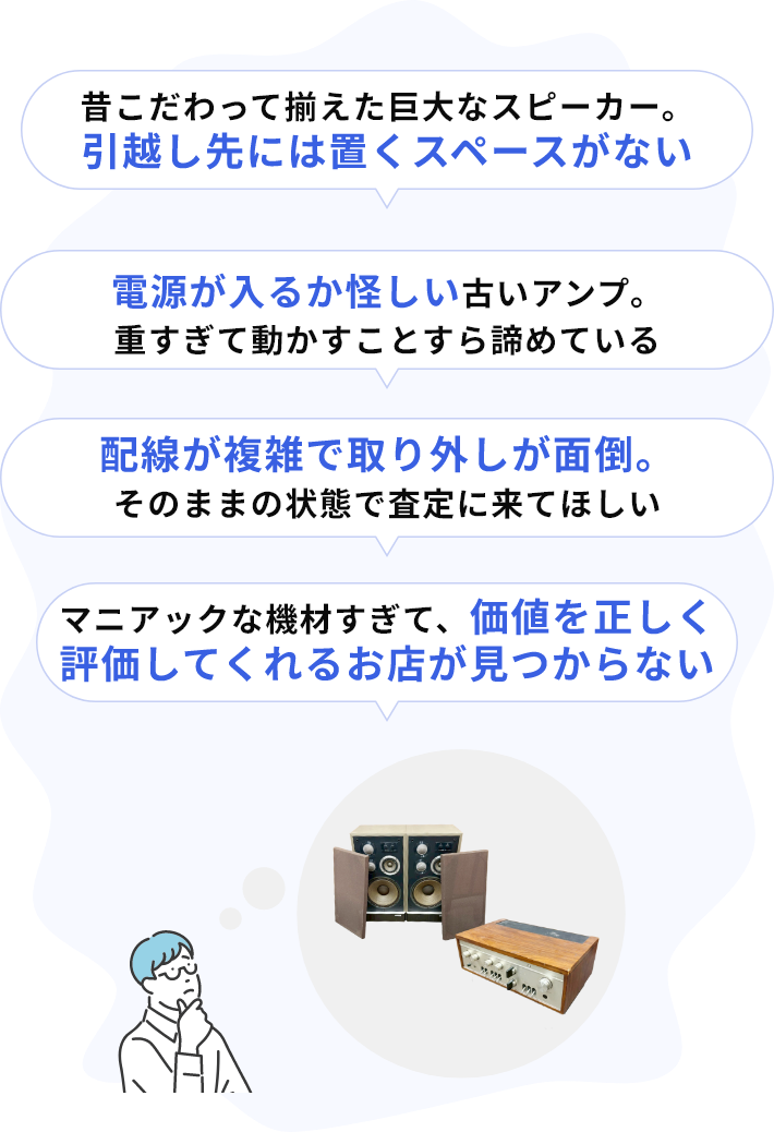 ・昔こだわって揃えた巨大なスピーカー。引越し先には置くスペースがない・電源が入るか怪しい古いアンプ。重すぎて動かすことすら諦めている・配線が複雑で取り外しが面倒。そのままの状態で査定に来てほしい・マニアックな機材すぎて、価値を正しく評価してくれるお店が見つからない