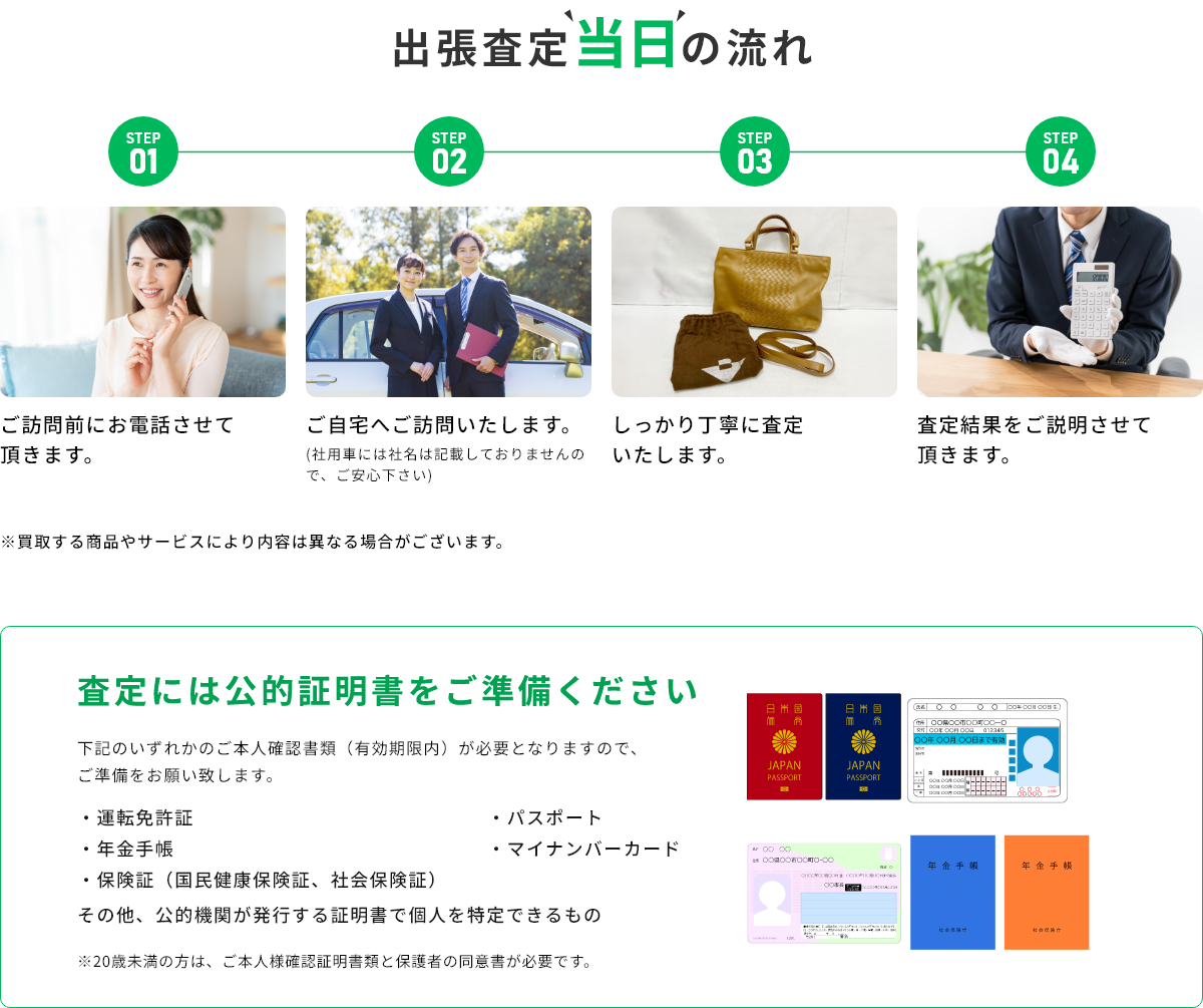 STEP01 ご訪問前にお電話させて頂きます。 STEP02 ご自宅へご訪問いたします。(社用車には社名は記載しておりませんので、ご安心下さい) STEP03 しっかり丁寧に査定いたします。 STEP04 査定結果をご説明させて頂きます。 ※買取する商品やサービスにより内容は異なる場合がございます。 査定には公的証明書をご準備ください 下記のいずれかのご本人確認書類(有効期限内)が必要となりますので、ご準備をお願い致します。・運転免許証・年金手帳・保険証(国民健康保険証、社会保険証)・パスポート・マイナンバーカード その他、公的機関が発行する証明書で個人を特定できるもの ※20歳未満の方は、ご本人様確認証明書類と保護者の同伴が必要です。