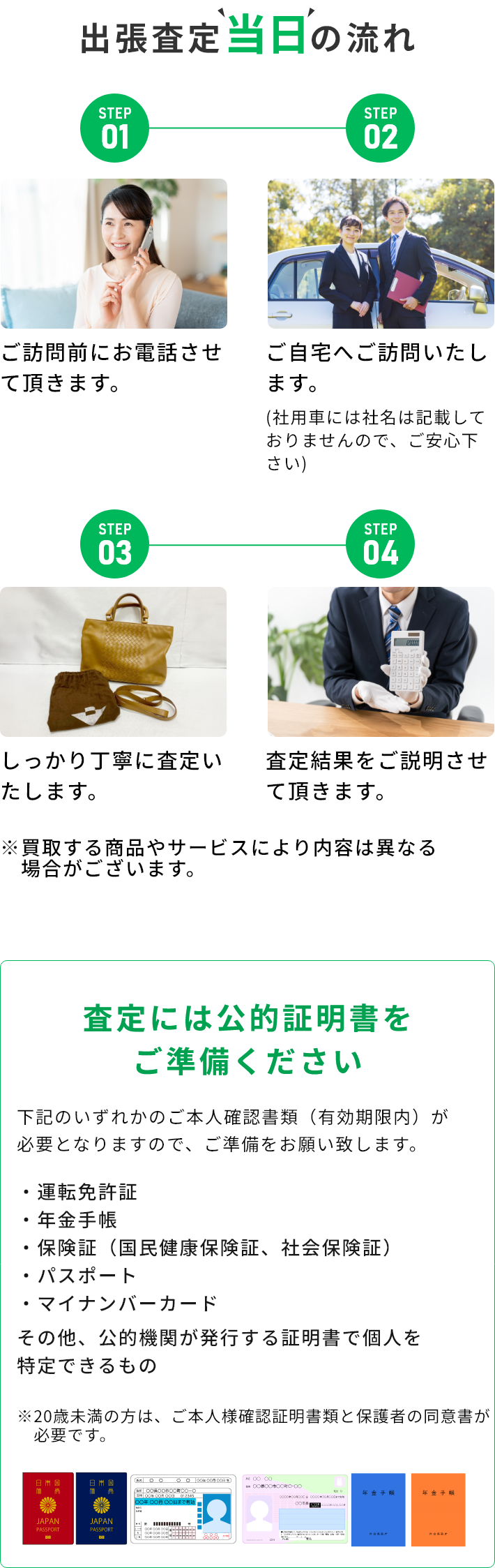 STEP01 ご訪問前にお電話させて頂きます。 STEP02 ご自宅へご訪問いたします。(社用車には社名は記載しておりませんので、ご安心下さい) STEP03 しっかり丁寧に査定いたします。 STEP04 査定結果をご説明させて頂きます。 ※買取する商品やサービスにより内容は異なる場合がございます。 査定には公的証明書をご準備ください 下記のいずれかのご本人確認書類（有効期限内）が必要となりますので、ご準備をお願い致します。・運転免許証・年金手帳・保険証（国民健康保険証、社会保険証）・パスポート・マイナンバーカード その他、公的機関が発行する証明書で個人を特定できるもの ※20歳未満の方は、ご本人様確認証明書類と保護者の同伴が必要です。