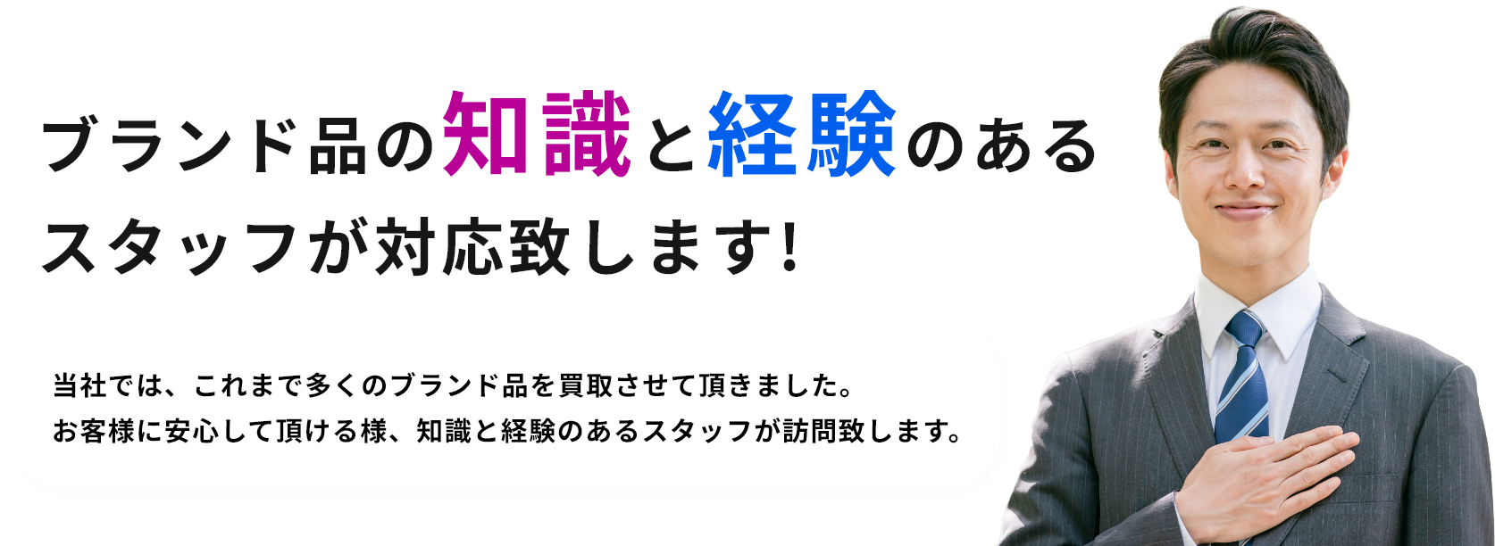 ブランド品の知識と経験のあるスタッフが対応致します!当社では、これまで多くのブランド品を買取させて頂きました。お客様に安心して頂ける様、知識と経験のあるスタッフが訪問致します。