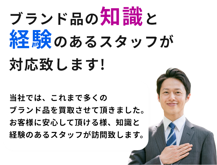 ブランド品の知識と経験のあるスタッフが対応致します!当社では、これまで多くのブランド品を買取させて頂きました。お客様に安心して頂ける様、知識と経験のあるスタッフが訪問致します。