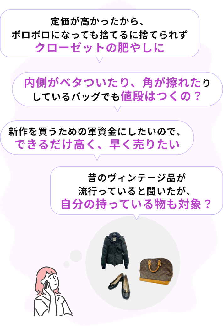 ・定価が高かったから、ボロボロになっても捨てるに捨てられずクローゼットの肥やしに・内側がベタついたり、角が擦れたりしているバッグでも値段はつくの？・新作を買うための軍資金にしたいので、できるだけ高く、早く売りたい・昔のヴィンテージ品が流行っていると聞いたが、自分の持っている物も対象？