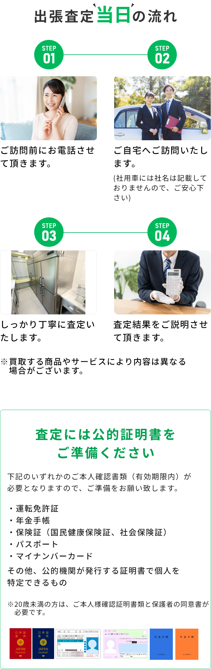 STEP01 ご訪問前にお電話させて頂きます。 STEP02 ご自宅へご訪問いたします。(社用車には社名は記載しておりませんので、ご安心下さい) STEP03 しっかり丁寧に査定いたします。 STEP04 査定結果をご説明させて頂きます。 ※買取する商品やサービスにより内容は異なる場合がございます。 査定には公的証明書をご準備ください 下記のいずれかのご本人確認書類（有効期限内）が必要となりますので、ご準備をお願い致します。・運転免許証・年金手帳・保険証（国民健康保険証、社会保険証）・パスポート・マイナンバーカード その他、公的機関が発行する証明書で個人を特定できるもの ※20歳未満の方は、ご本人様確認証明書類と保護者の同伴が必要です。