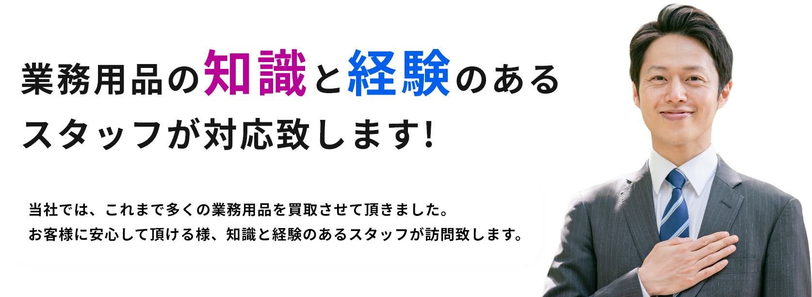 業務用品の知識と経験のあるスタッフが対応致します!当社では、これまで多くの業務用品を買取させて頂きました。お客様に安心して頂ける様、知識と経験のあるスタッフが訪問致します。