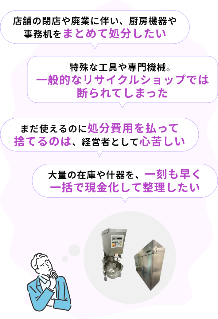 ・店舗の閉店や廃業に伴い、厨房機器や事務机をまとめて処分したい・特殊な工具や専門機械。一般的なリサイクルショップでは断られてしまった・まだ使えるのに処分費用を払って捨てるのは、経営者として心苦しい・大量の在庫や什器を、一刻も早く一括で現金化して整理したい