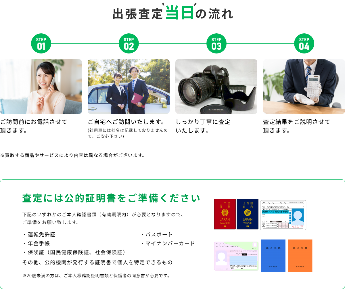 STEP01 ご訪問前にお電話させて頂きます。 STEP02 ご自宅へご訪問いたします。(社用車には社名は記載しておりませんので、ご安心下さい) STEP03 しっかり丁寧に査定いたします。 STEP04 査定結果をご説明させて頂きます。 ※買取する商品やサービスにより内容は異なる場合がございます。 査定には公的証明書をご準備ください 下記のいずれかのご本人確認書類(有効期限内)が必要となりますので、ご準備をお願い致します。・運転免許証・年金手帳・保険証(国民健康保険証、社会保険証)・パスポート・マイナンバーカード その他、公的機関が発行する証明書で個人を特定できるもの ※20歳未満の方は、ご本人様確認証明書類と保護者の同伴が必要です。