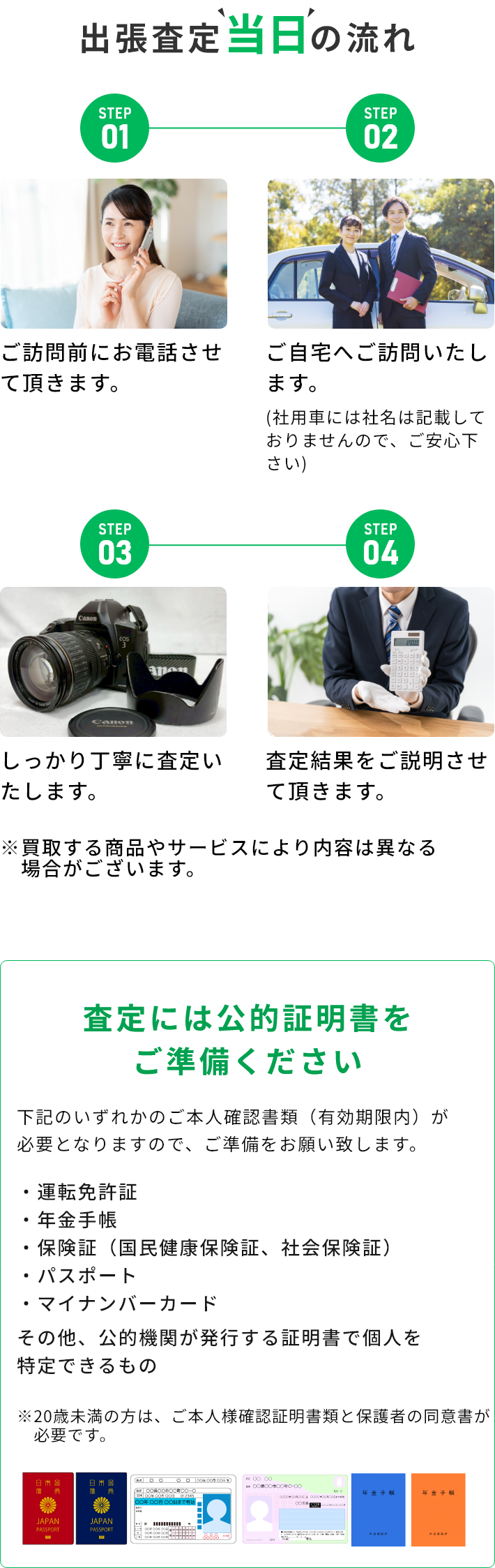 STEP01 ご訪問前にお電話させて頂きます。 STEP02 ご自宅へご訪問いたします。(社用車には社名は記載しておりませんので、ご安心下さい) STEP03 しっかり丁寧に査定いたします。 STEP04 査定結果をご説明させて頂きます。 ※買取する商品やサービスにより内容は異なる場合がございます。 査定には公的証明書をご準備ください 下記のいずれかのご本人確認書類（有効期限内）が必要となりますので、ご準備をお願い致します。・運転免許証・年金手帳・保険証（国民健康保険証、社会保険証）・パスポート・マイナンバーカード その他、公的機関が発行する証明書で個人を特定できるもの ※20歳未満の方は、ご本人様確認証明書類と保護者の同伴が必要です。