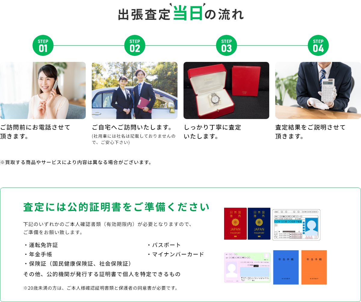STEP01 ご訪問前にお電話させて頂きます。 STEP02 ご自宅へご訪問いたします。(社用車には社名は記載しておりませんので、ご安心下さい) STEP03 しっかり丁寧に査定いたします。 STEP04 査定結果をご説明させて頂きます。 ※買取する商品やサービスにより内容は異なる場合がございます。 査定には公的証明書をご準備ください 下記のいずれかのご本人確認書類(有効期限内)が必要となりますので、ご準備をお願い致します。・運転免許証・年金手帳・保険証(国民健康保険証、社会保険証)・パスポート・マイナンバーカード その他、公的機関が発行する証明書で個人を特定できるもの ※20歳未満の方は、ご本人様確認証明書類と保護者の同伴が必要です。