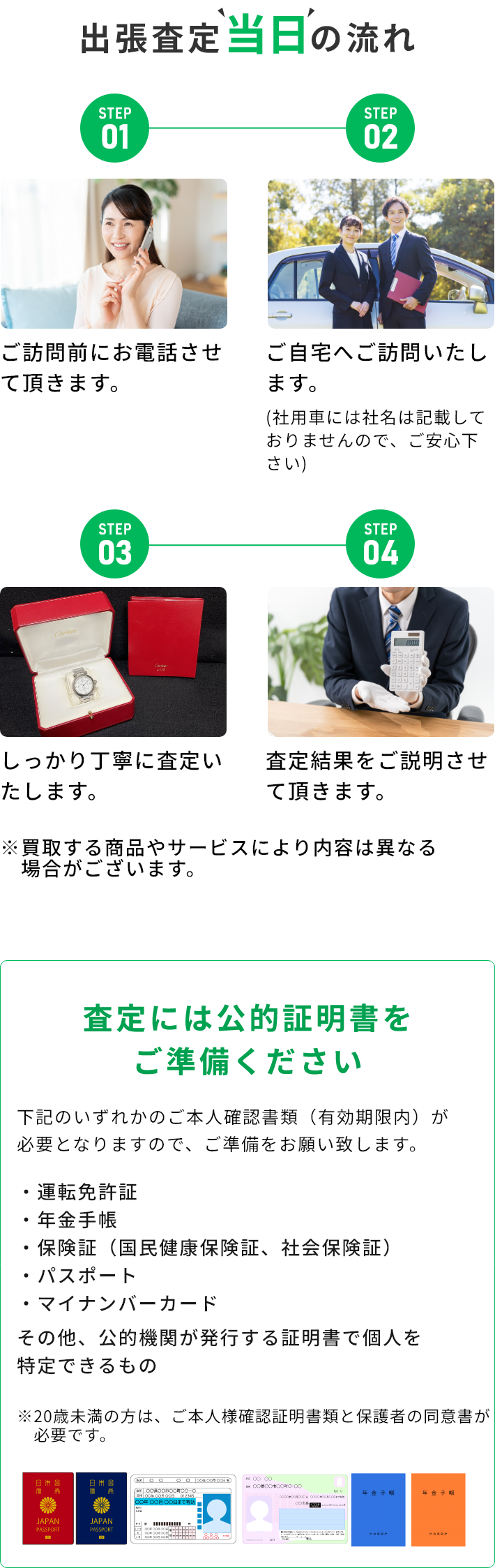 STEP01 ご訪問前にお電話させて頂きます。 STEP02 ご自宅へご訪問いたします。(社用車には社名は記載しておりませんので、ご安心下さい) STEP03 しっかり丁寧に査定いたします。 STEP04 査定結果をご説明させて頂きます。 ※買取する商品やサービスにより内容は異なる場合がございます。 査定には公的証明書をご準備ください 下記のいずれかのご本人確認書類（有効期限内）が必要となりますので、ご準備をお願い致します。・運転免許証・年金手帳・保険証（国民健康保険証、社会保険証）・パスポート・マイナンバーカード その他、公的機関が発行する証明書で個人を特定できるもの ※20歳未満の方は、ご本人様確認証明書類と保護者の同伴が必要です。