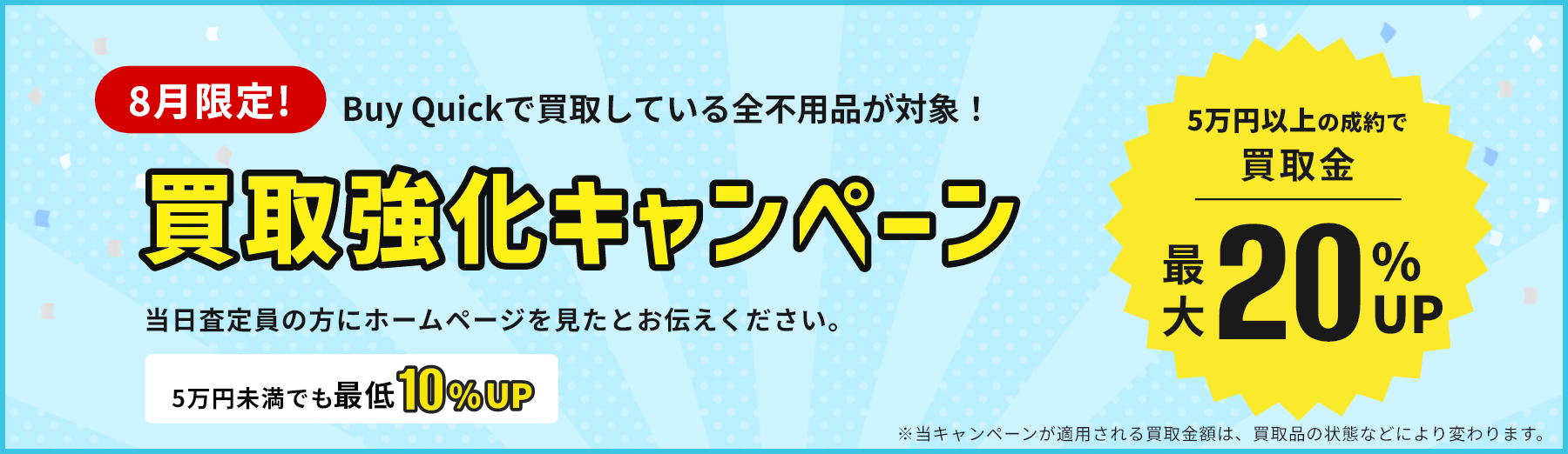 8月限定！買取強化キャンペーン/5万円以上の成約で買取金最大20％UP/5万円未満でも最低10％UP/当日査定員の方にホームページを見たとお伝えください。/※当キャンペーンが適用される買取金額は、買取品の状態などにより変わります。