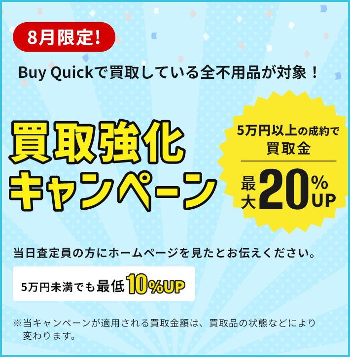 8月限定！買取強化キャンペーン/5万円以上の成約で買取金最大20％UP/5万円未満でも最低10％UP/当日査定員の方にホームページを見たとお伝えください。/※当キャンペーンが適用される買取金額は、買取品の状態などにより変わります。