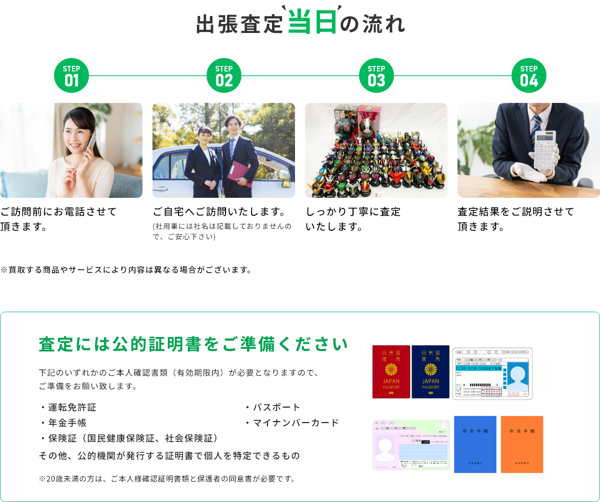 STEP01 ご訪問前にお電話させて頂きます。 STEP02 ご自宅へご訪問いたします。(社用車には社名は記載しておりませんので、ご安心下さい) STEP03 しっかり丁寧に査定いたします。 STEP04 査定結果をご説明させて頂きます。 ※買取する商品やサービスにより内容は異なる場合がございます。 査定には公的証明書をご準備ください 下記のいずれかのご本人確認書類(有効期限内)が必要となりますので、ご準備をお願い致します。・運転免許証・年金手帳・保険証(国民健康保険証、社会保険証)・パスポート・マイナンバーカード その他、公的機関が発行する証明書で個人を特定できるもの ※20歳未満の方は、ご本人様確認証明書類と保護者の同伴が必要です。