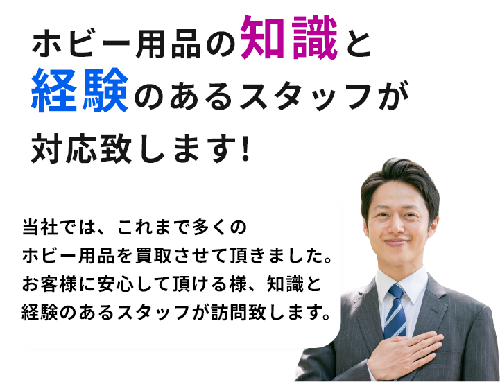 ホビー用品の知識と経験のあるスタッフが対応致します!当社では、これまで多くのホビー用品を買取させて頂きました。お客様に安心して頂ける様、知識と経験のあるスタッフが訪問致します。