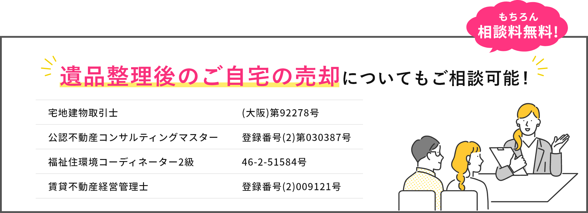 遺品整理後のご自宅の売却についてもご相談可能！もちろん相談料無料!宅地建物取引士 (大阪)第92278号、公認不動産コンサルティングマスター登録番号(2)第030387号、福祉住環境コーディーネーター2級　46-2-51584号、賃貸不動産経営管理士　登録番号(2)009121号