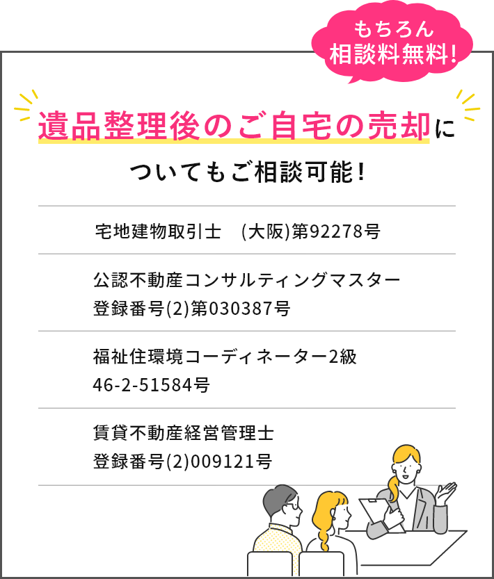 遺品整理後のご自宅の売却についてもご相談可能！もちろん相談料無料!宅地建物取引士 (大阪)第92278号、公認不動産コンサルティングマスター登録番号(2)第030387号、福祉住環境コーディーネーター2級　46-2-51584号、賃貸不動産経営管理士　登録番号(2)009121号