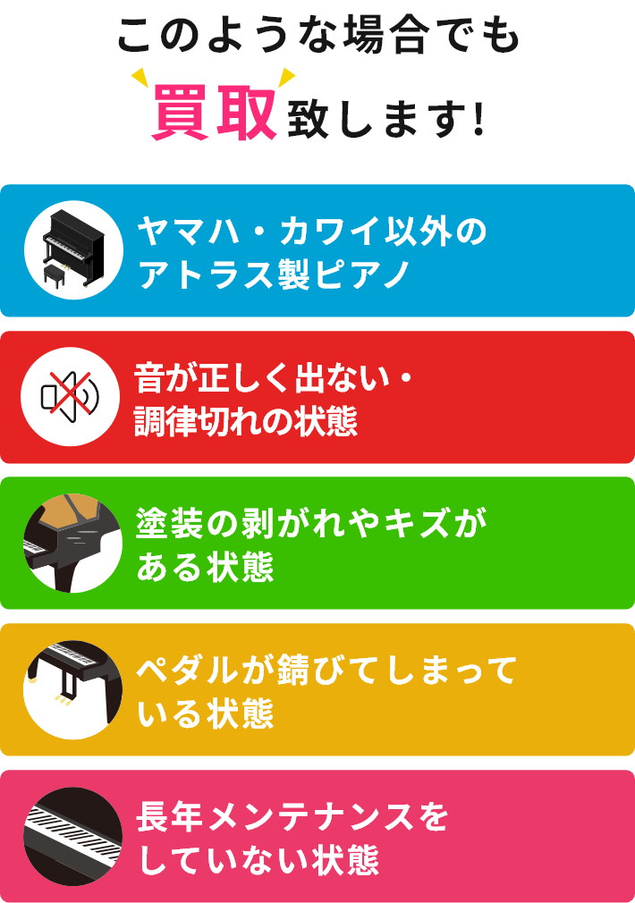 このような場合でも買取致します!・ヤマハ・カワイ以外のアトラス製ピアノ・音が正しく出ない・調律切れの状態・塗装の剥がれやキズがある状態・ペダルが錆びてしまっている状態・長年メンテナンスをしていない状態