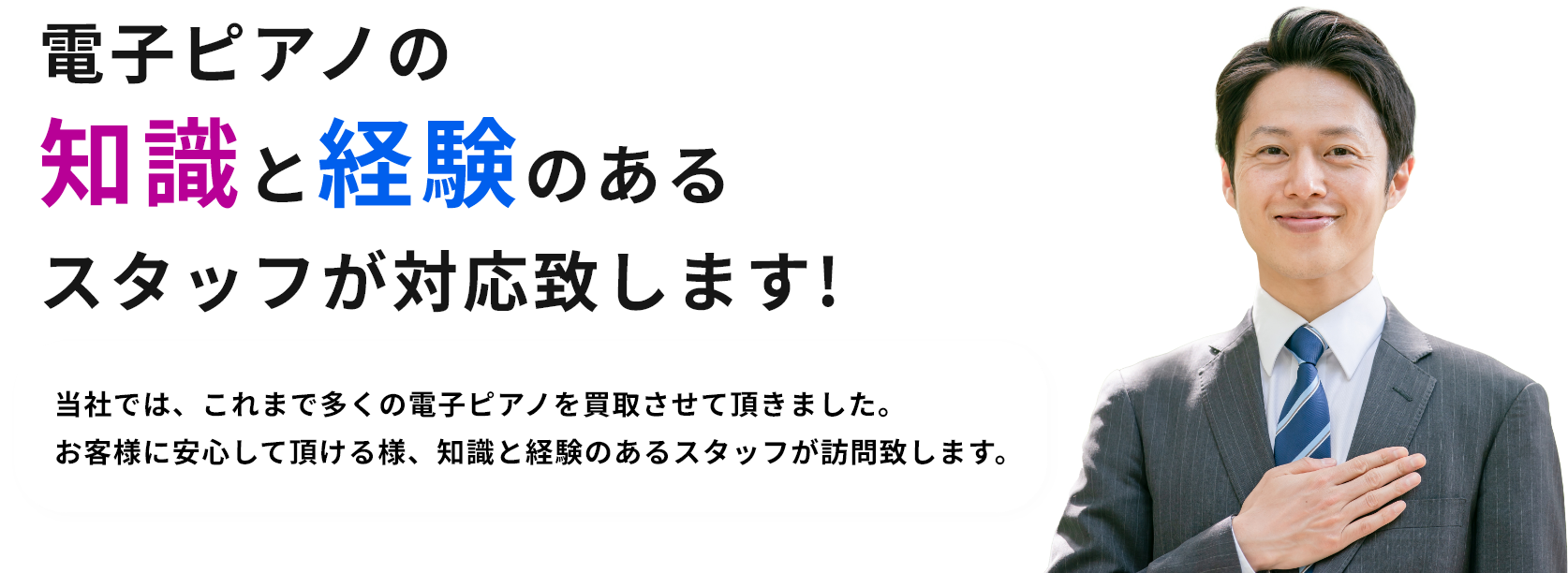 電子ピアノの知識と経験のあるスタッフが対応致します!当社では、これまで多くの電子ピアノを買取させて頂きました。お客様に安心して頂ける様、知識と経験のあるスタッフが訪問致します。