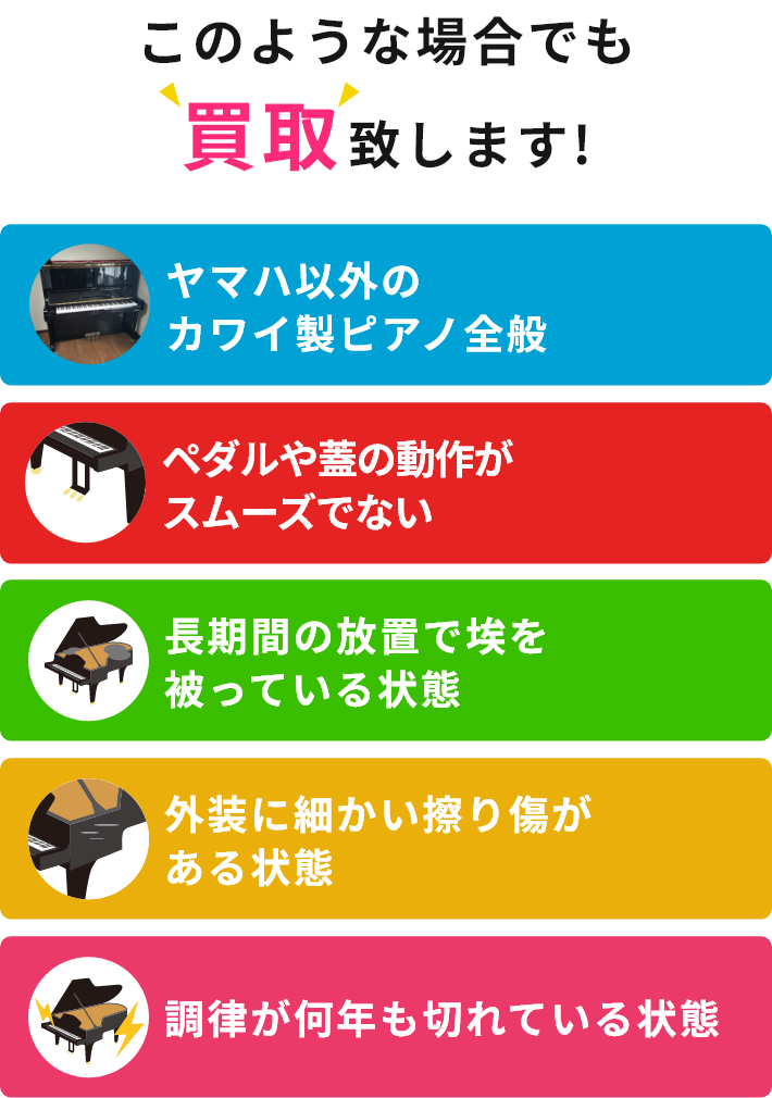 このような場合でも買取致します!・ヤマハ以外のカワイ製ピアノ全般・ペダルや蓋の動作がスムーズでない・長期間の放置で埃を被っている状態・外装に細かい擦り傷がある状態・調律が何年も切れている状態