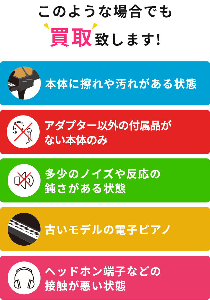 このような場合でも買取致します!・本体に擦れや汚れがある状態・アダプター以外の付属品がない本体のみ・多少のノイズや反応の鈍さがある状態・古いモデルの電子ピアノ・ヘッドホン端子などの接触が悪い状態