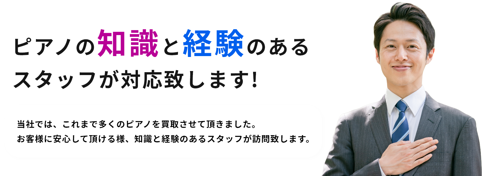 ピアノの知識と経験のあるスタッフが対応致します!当社では、これまで多くのピアノを買取させて頂きました。お客様に安心して頂ける様、知識と経験のあるスタッフが訪問致します。