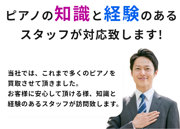 ピアノの知識と経験のあるスタッフが対応致します!当社では、これまで多くのピアノを買取させて頂きました。お客様に安心して頂ける様、知識と経験のあるスタッフが訪問致します。