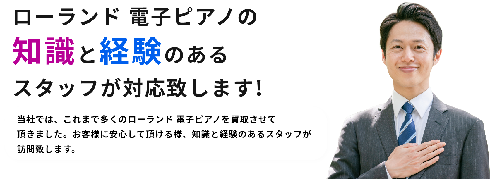 ローランド 電子ピアノの知識と経験のあるスタッフが対応致します!当社では、これまで多くのローランド 電子ピアノを買取させて頂きました。お客様に安心して頂ける様、知識と経験のあるスタッフが訪問致します。