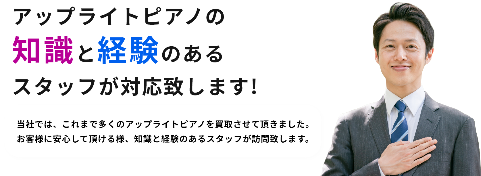 アップライトピアノの知識と経験のあるスタッフが対応致します!当社では、これまで多くのアップライトピアノを買取させて頂きました。お客様に安心して頂ける様、知識と経験のあるスタッフが訪問致します。