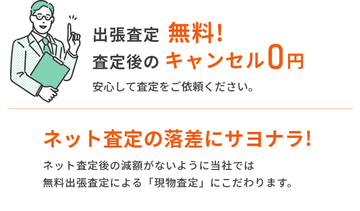 出張査定無料! 査定後のキャンセル0円 安心して査定をご依頼ください。 ネット査定の落差にサヨナラ!ネット査定後の減額がないように当社では無料出張査定による「現物査定」にこだわります。