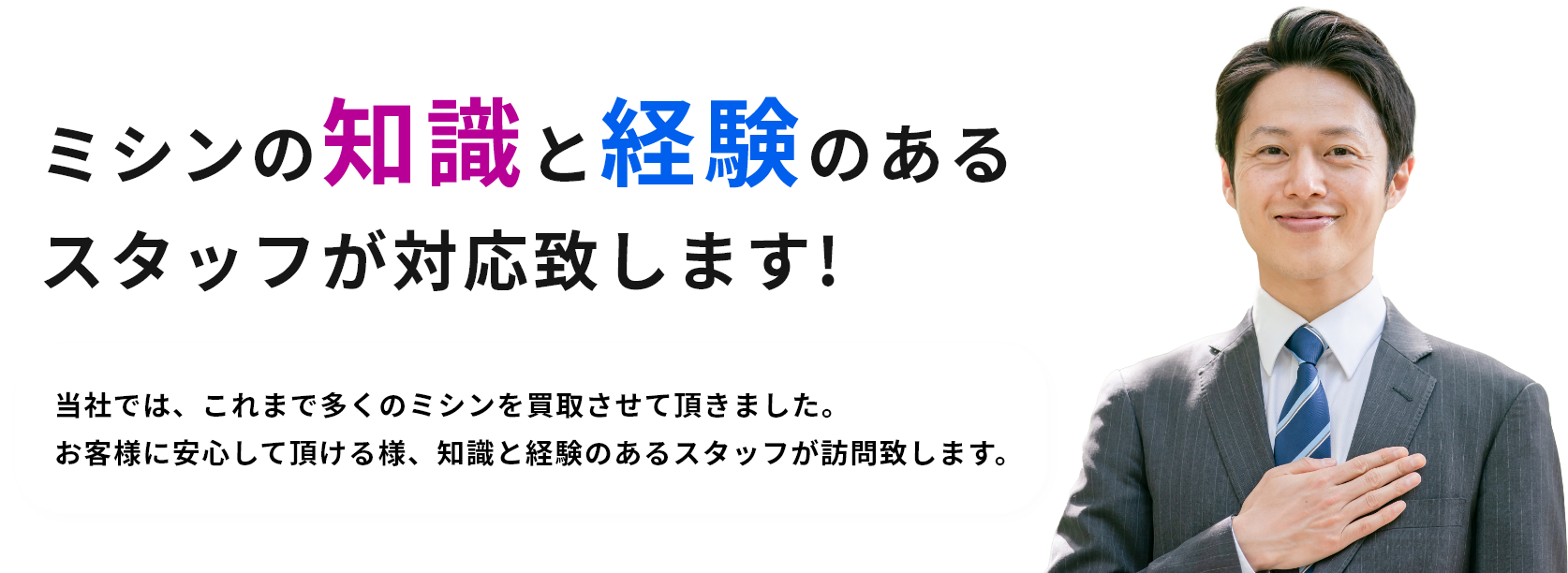 ミシンの知識と経験のあるスタッフが対応致します! 当社では、これまで多くのミシンを買取させて頂きました。お客様に安心して頂ける様、知識と経験のあるスタッフが訪問致します。